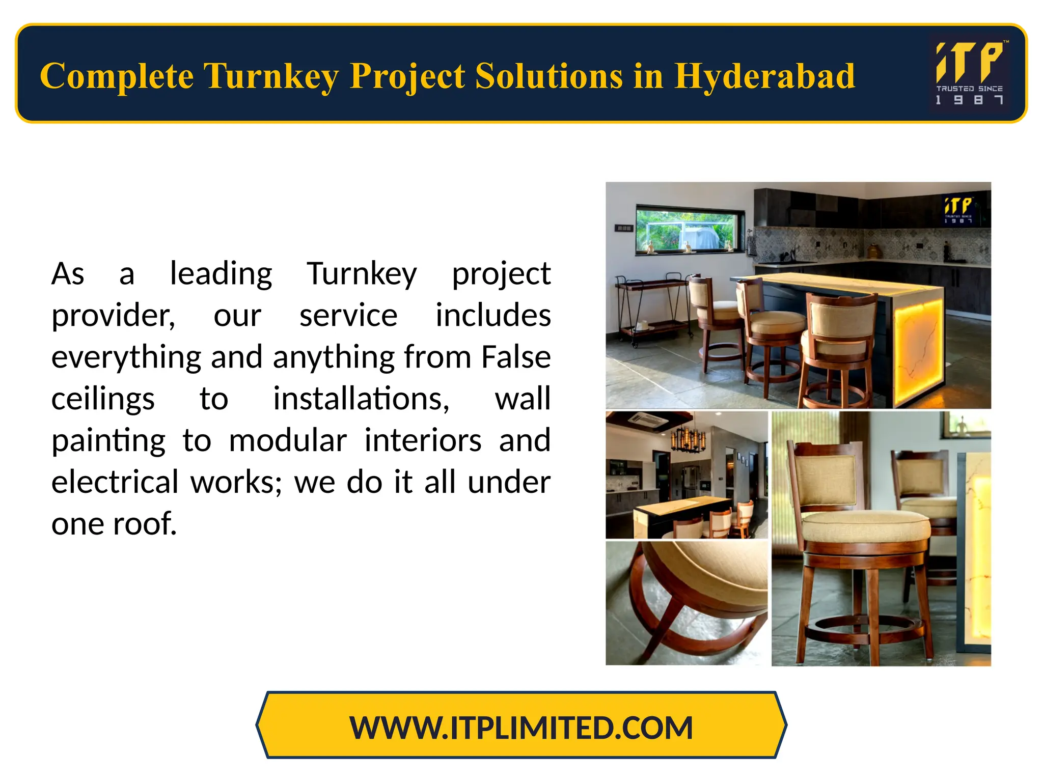 Complete Turnkey Project Solutions in Hyderabad
WWW.ITPLIMITED.COM
As a leading Turnkey project
provider, our service includes
everything and anything from False
ceilings to installations, wall
painting to modular interiors and
electrical works; we do it all under
one roof.
 