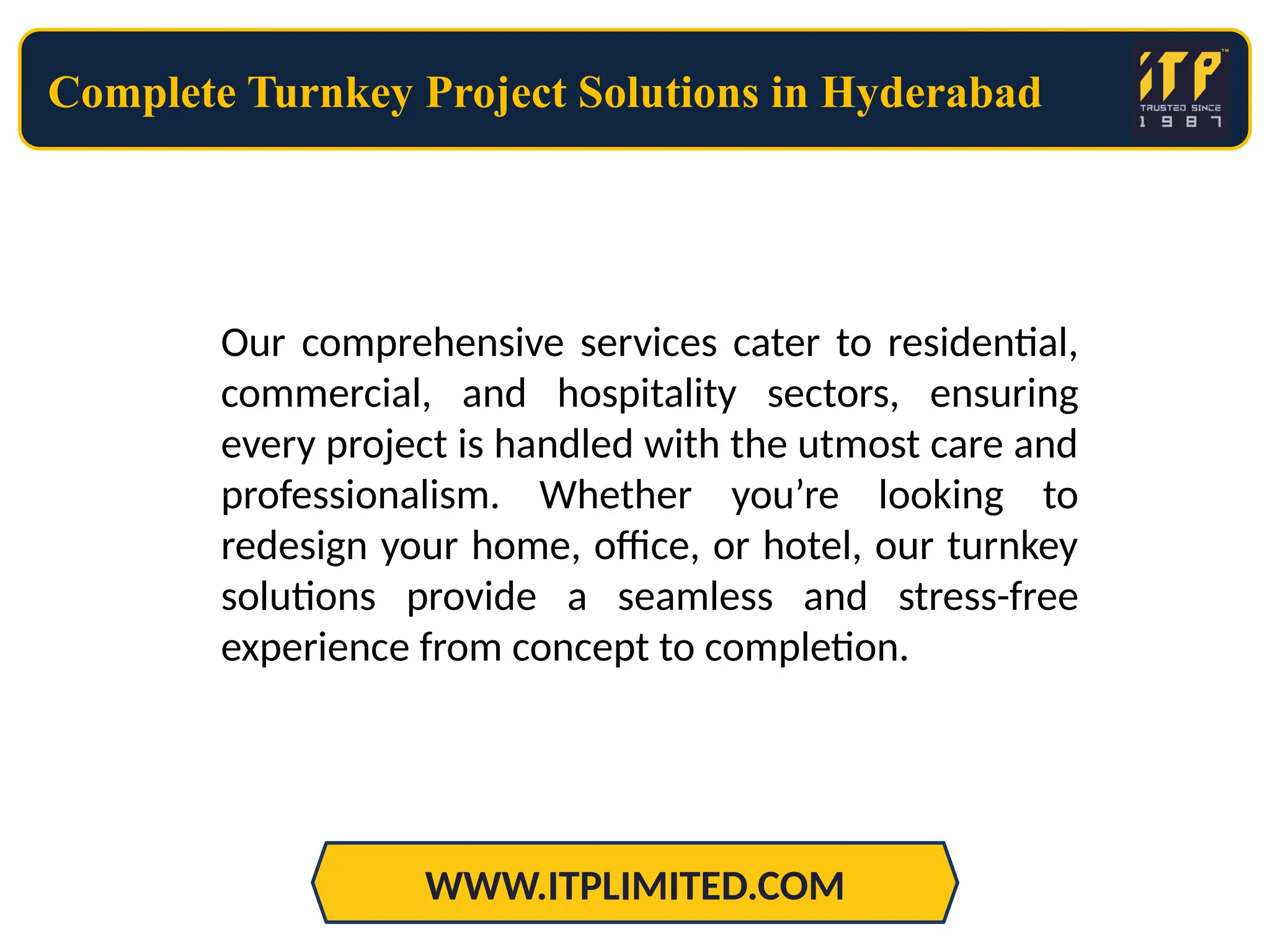 Complete Turnkey Project Solutions in Hyderabad
WWW.ITPLIMITED.COM
Our comprehensive services cater to residential,
commercial, and hospitality sectors, ensuring
every project is handled with the utmost care and
professionalism. Whether you’re looking to
redesign your home, office, or hotel, our turnkey
solutions provide a seamless and stress-free
experience from concept to completion.
 