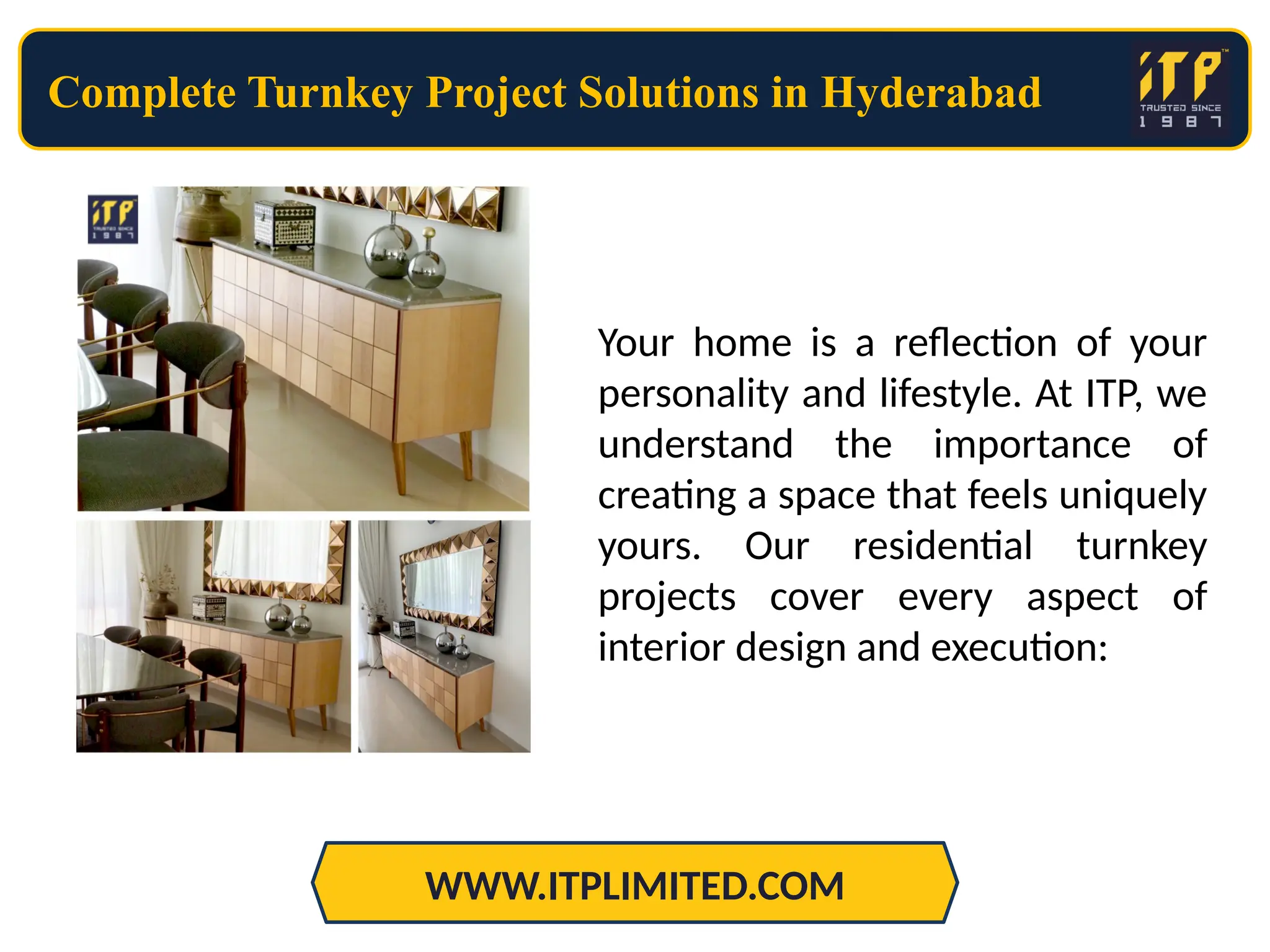 Complete Turnkey Project Solutions in Hyderabad
WWW.ITPLIMITED.COM
Your home is a reflection of your
personality and lifestyle. At ITP, we
understand the importance of
creating a space that feels uniquely
yours. Our residential turnkey
projects cover every aspect of
interior design and execution:
 