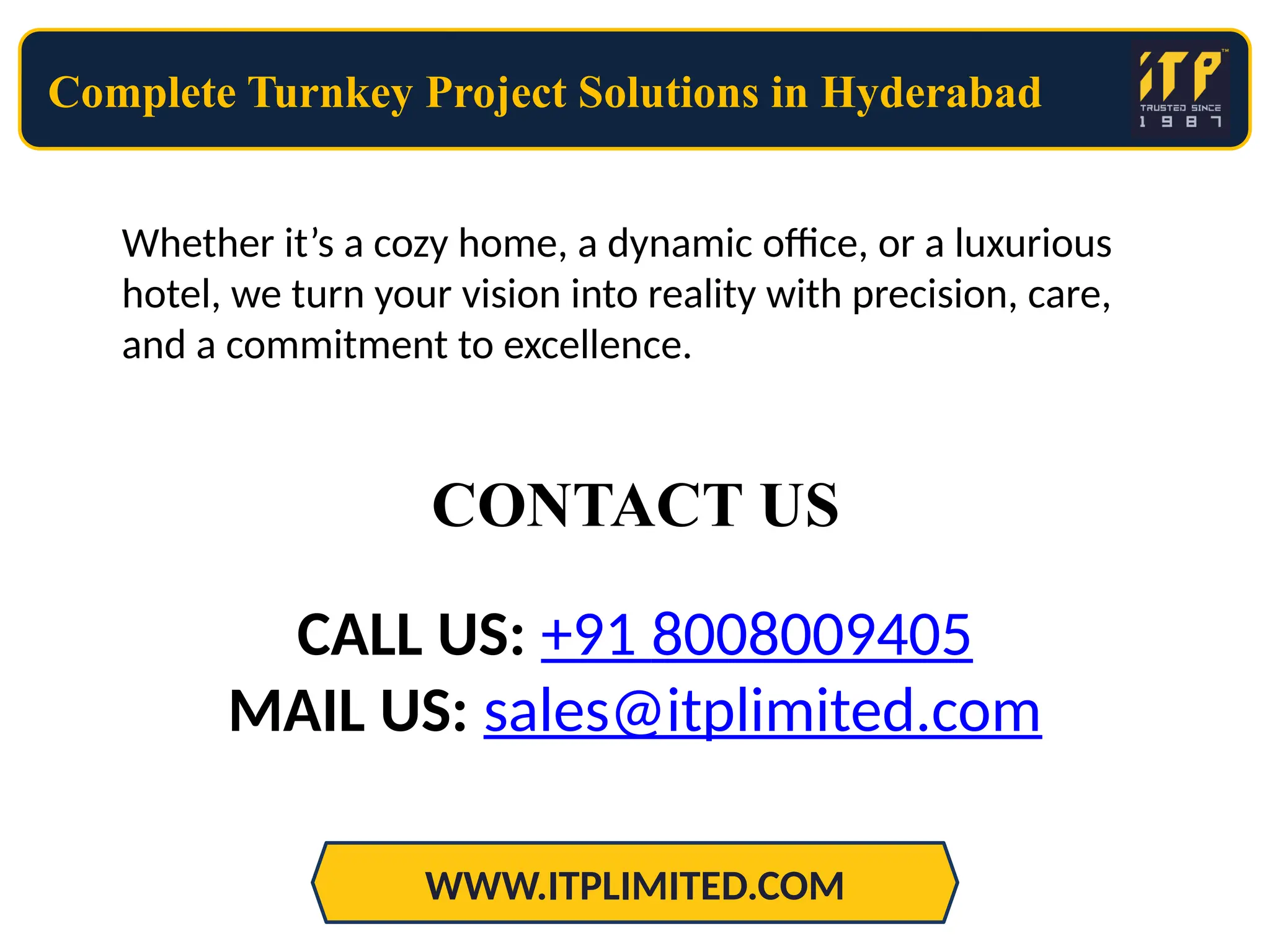 Complete Turnkey Project Solutions in Hyderabad
WWW.ITPLIMITED.COM
Whether it’s a cozy home, a dynamic office, or a luxurious
hotel, we turn your vision into reality with precision, care,
and a commitment to excellence.
CALL US: +91 8008009405
MAIL US: sales@itplimited.com
CONTACT US
 