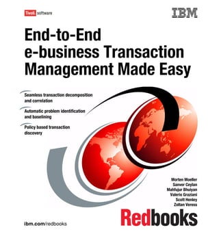 Front cover


End-to-End
e-business Transaction
Management Made Easy
Seamless transaction decomposition
and correlation

Automatic problem identification
and baselining

Policy based transaction
discovery




                                                     Morten Moeller
                                                      Sanver Ceylan
                                                   Mahfujur Bhuiyan
                                                    Valerio Graziani
                                                        Scott Henley
                                                       Zoltan Veress



ibm.com/redbooks
 