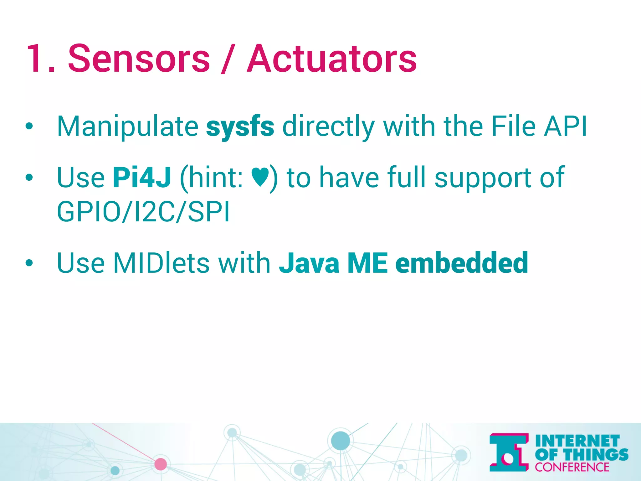 1. Sensors / Actuators 
• Manipulate sysfs directly with the File API 
• Use Pi4J (hint: ♥︎) to have full support of 
GPIO/I2C/SPI 
• Use MIDlets with Java ME embedded 
 