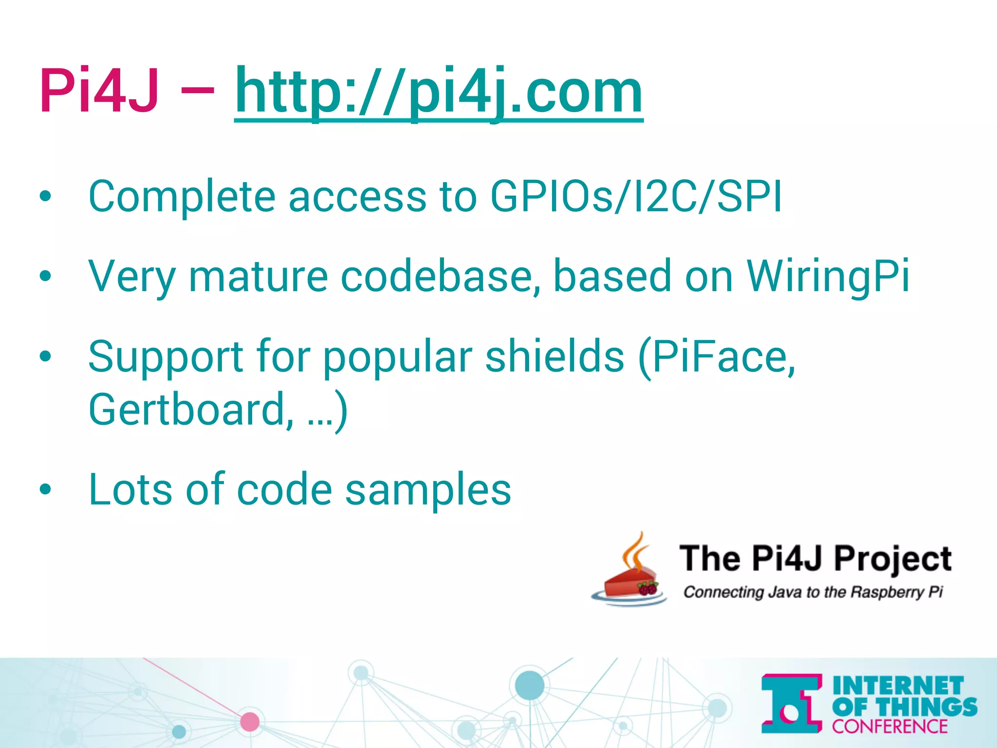 Pi4J – http://pi4j.com 
• Complete access to GPIOs/I2C/SPI 
• Very mature codebase, based on WiringPi 
• Support for popular shields (PiFace, 
Gertboard, …) 
• Lots of code samples 
 