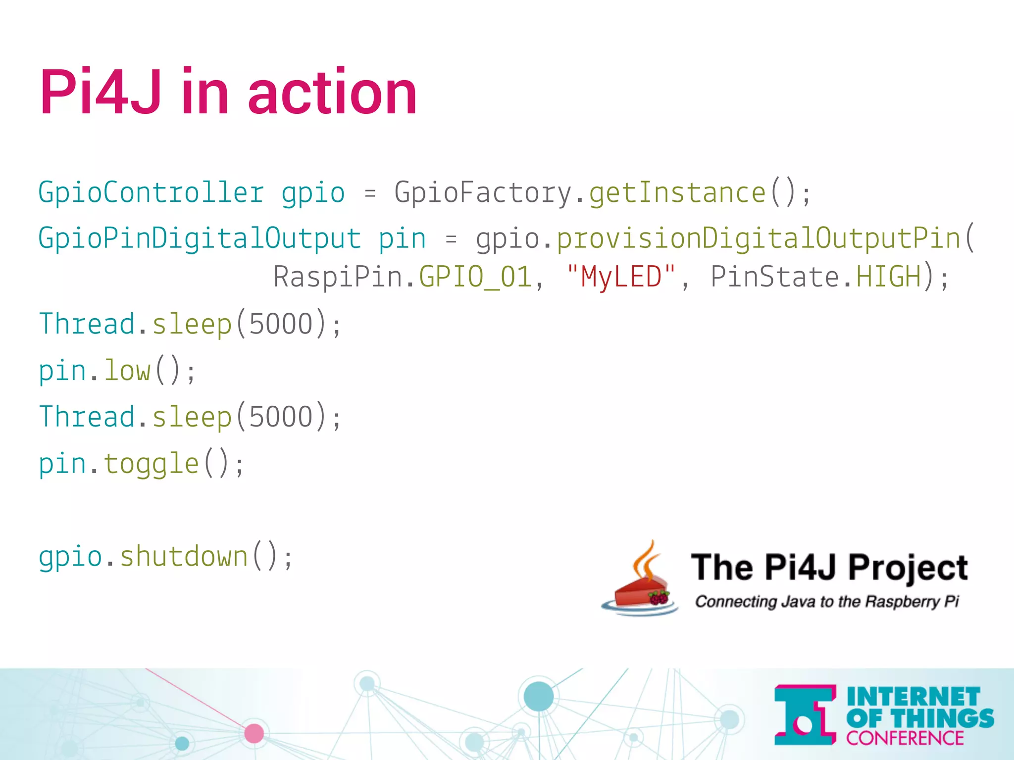Pi4J in action 
GpioController gpio = GpioFactory.getInstance(); 
GpioPinDigitalOutput pin = gpio.provisionDigitalOutputPin( 
RaspiPin.GPIO_01, "MyLED", PinState.HIGH); 
Thread.sleep(5000); 
pin.low(); 
Thread.sleep(5000); 
pin.toggle(); 
gpio.shutdown(); 
 