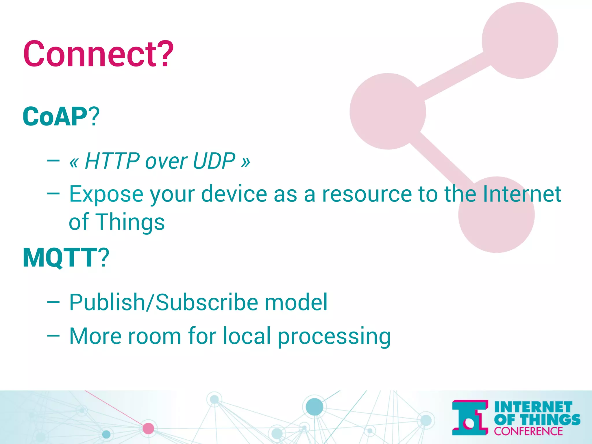 Connect? 
CoAP? 
– « HTTP over UDP » 
– Expose your device as a resource to the Internet 
of Things 
MQTT? 
– Publish/Subscribe model 
– More room for local processing 
 