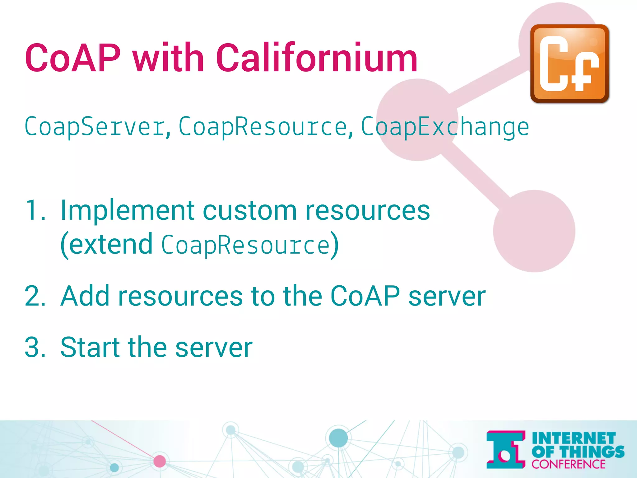 CoAP with Californium 
CoapServer, CoapResource, CoapExchange 
1. Implement custom resources 
(extend CoapResource) 
2. Add resources to the CoAP server 
3. Start the server 
 