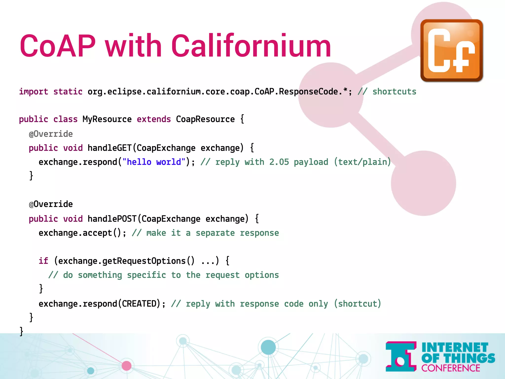 CoAP with Californium 
import static org.eclipse.californium.core.coap.CoAP.ResponseCode.*; // shortcuts 
public class MyResource extends CoapResource { 
@Override 
public void handleGET(CoapExchange exchange) { 
exchange.respond("hello world"); // reply with 2.05 payload (text/plain) 
} 
@Override 
public void handlePOST(CoapExchange exchange) { 
exchange.accept(); // make it a separate response 
if (exchange.getRequestOptions() ...) { 
// do something specific to the request options 
} 
exchange.respond(CREATED); // reply with response code only (shortcut) 
} 
} 
 