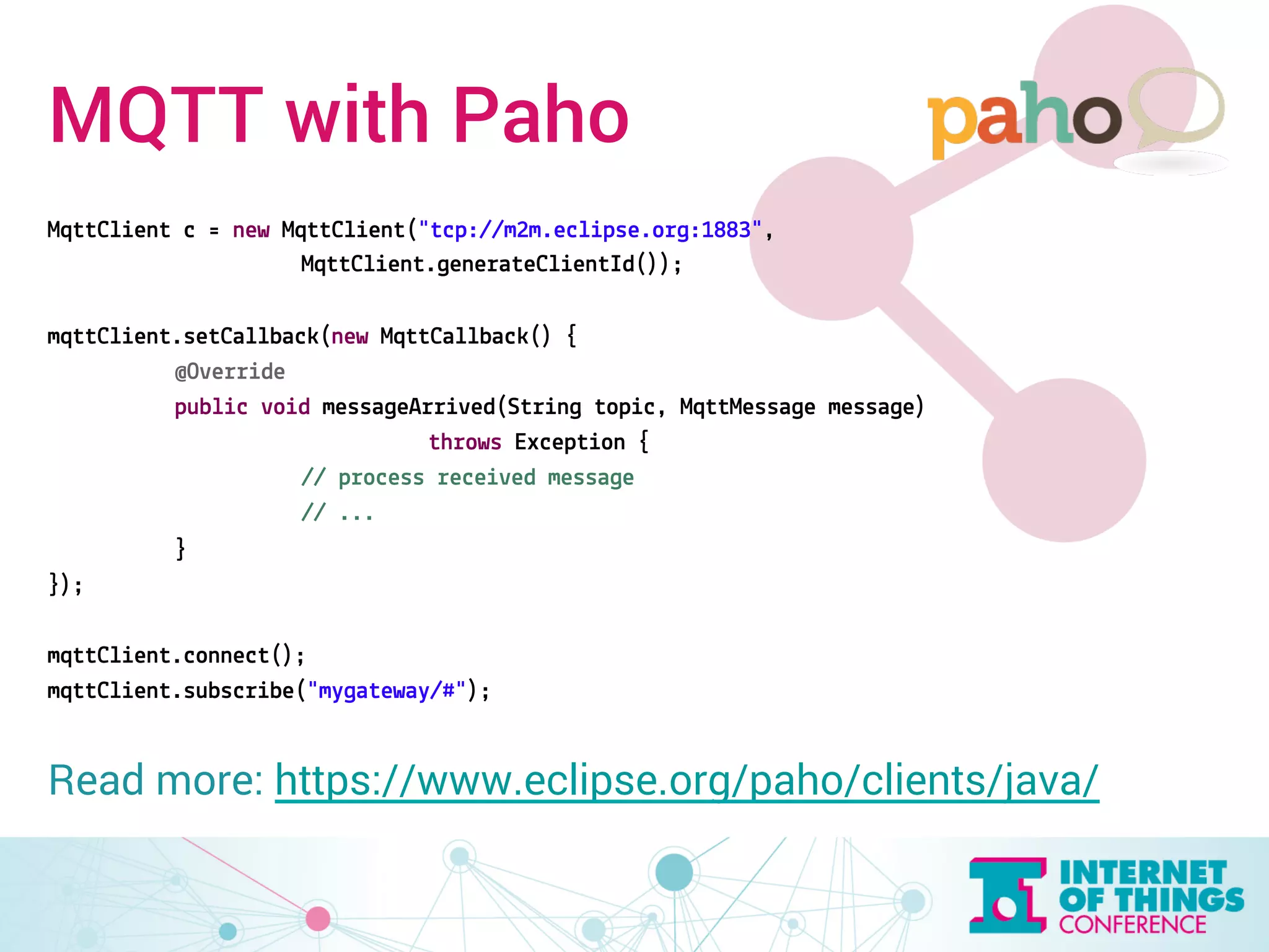 MQTT with Paho 
MqttClient c = new MqttClient("tcp://m2m.eclipse.org:1883", 
MqttClient.generateClientId()); 
mqttClient.setCallback(new MqttCallback() { 
@Override 
public void messageArrived(String topic, MqttMessage message) 
throws Exception { 
// process received message 
// ... 
} 
}); 
mqttClient.connect(); 
mqttClient.subscribe("mygateway/#"); 
Read more: https://www.eclipse.org/paho/clients/java/ 
 