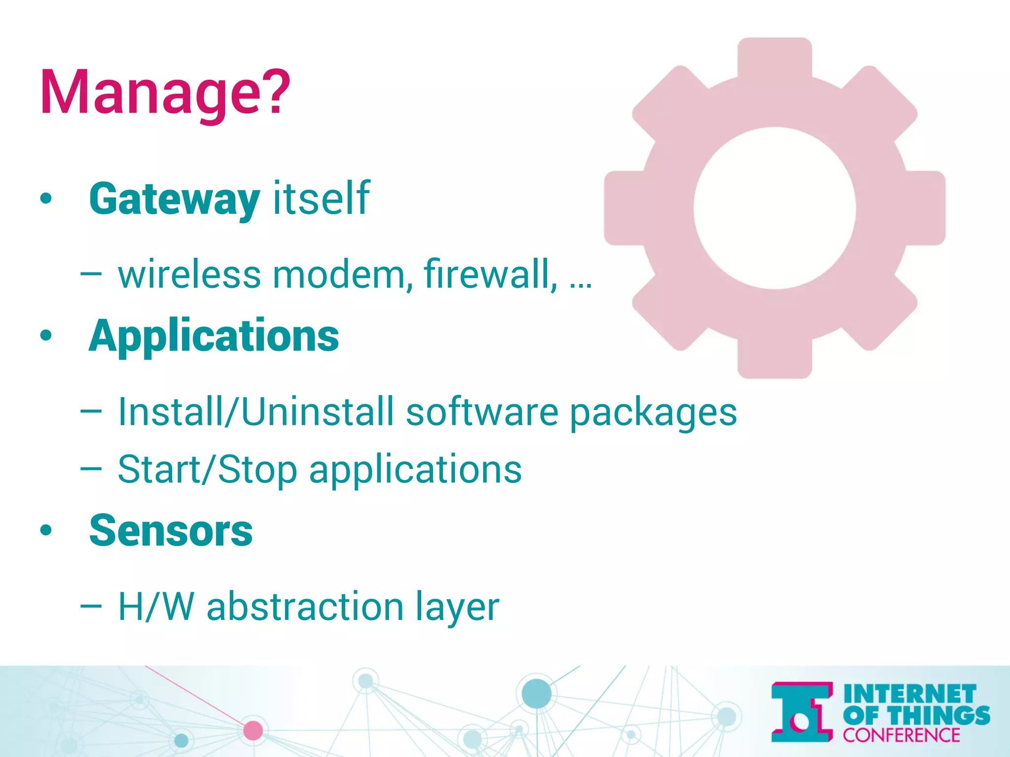 Manage? 
• Gateway itself 
– wireless modem, firewall, … 
• Applications 
– Install/Uninstall software packages 
– Start/Stop applications 
• Sensors 
– H/W abstraction layer 
 