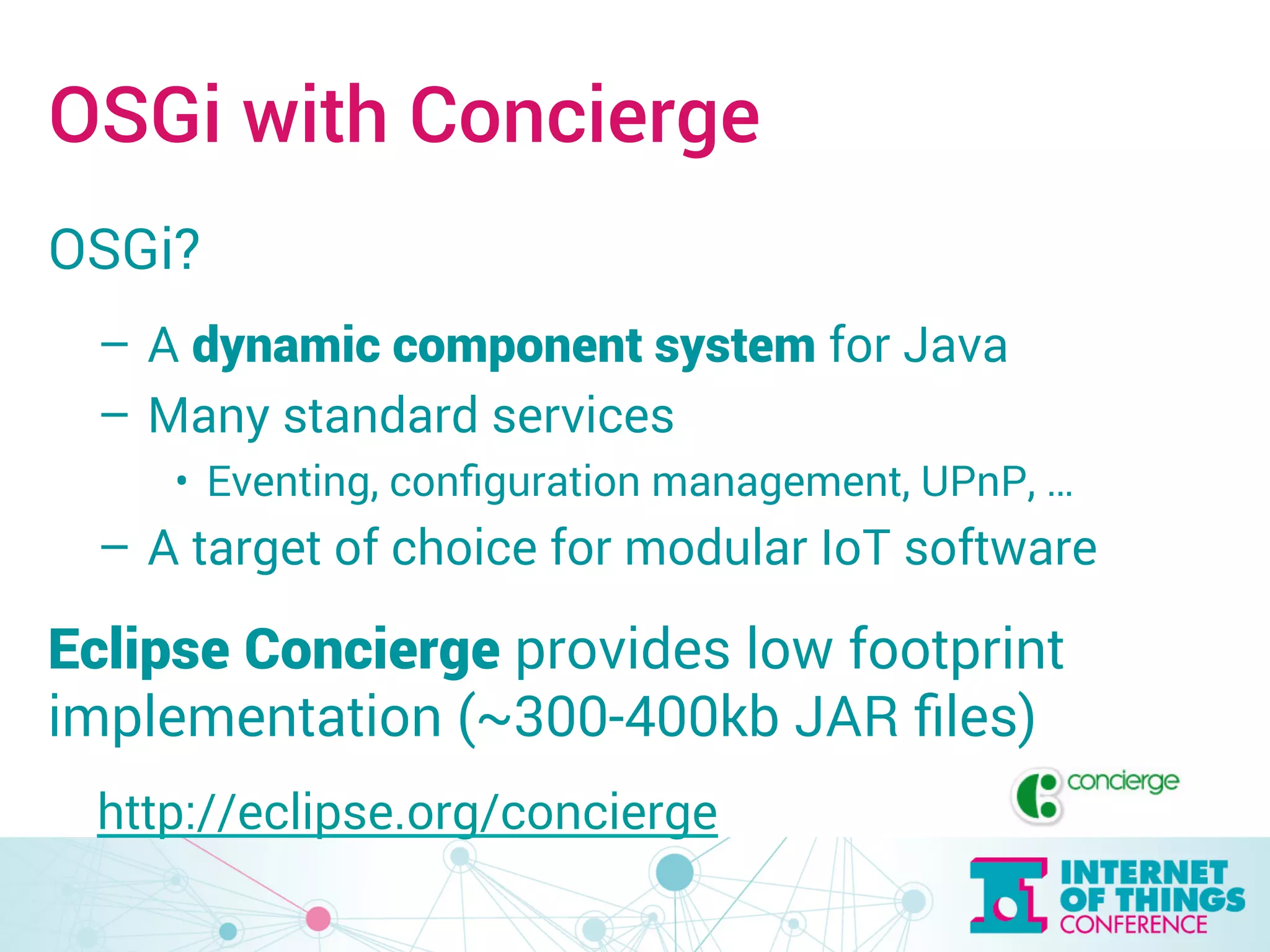 OSGi with Concierge 
OSGi? 
– A dynamic component system for Java 
– Many standard services 
• Eventing, configuration management, UPnP, … 
– A target of choice for modular IoT software 
Eclipse Concierge provides low footprint 
implementation (~300-400kb JAR files) 
http://eclipse.org/concierge 
 