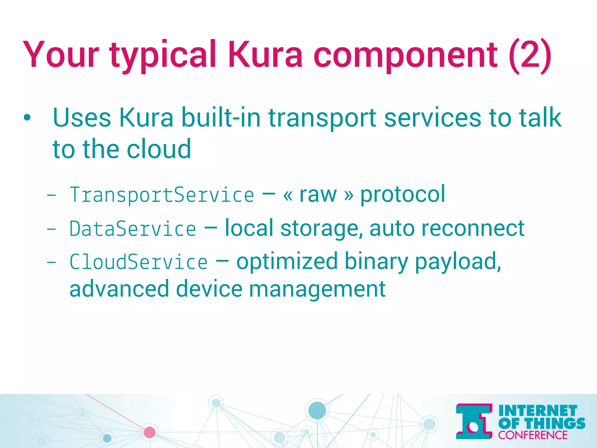 Your typical Kura component (2) 
• Uses Kura built-in transport services to talk 
to the cloud 
– TransportService – « raw » protocol 
– DataService – local storage, auto reconnect 
– CloudService – optimized binary payload, 
advanced device management 
 