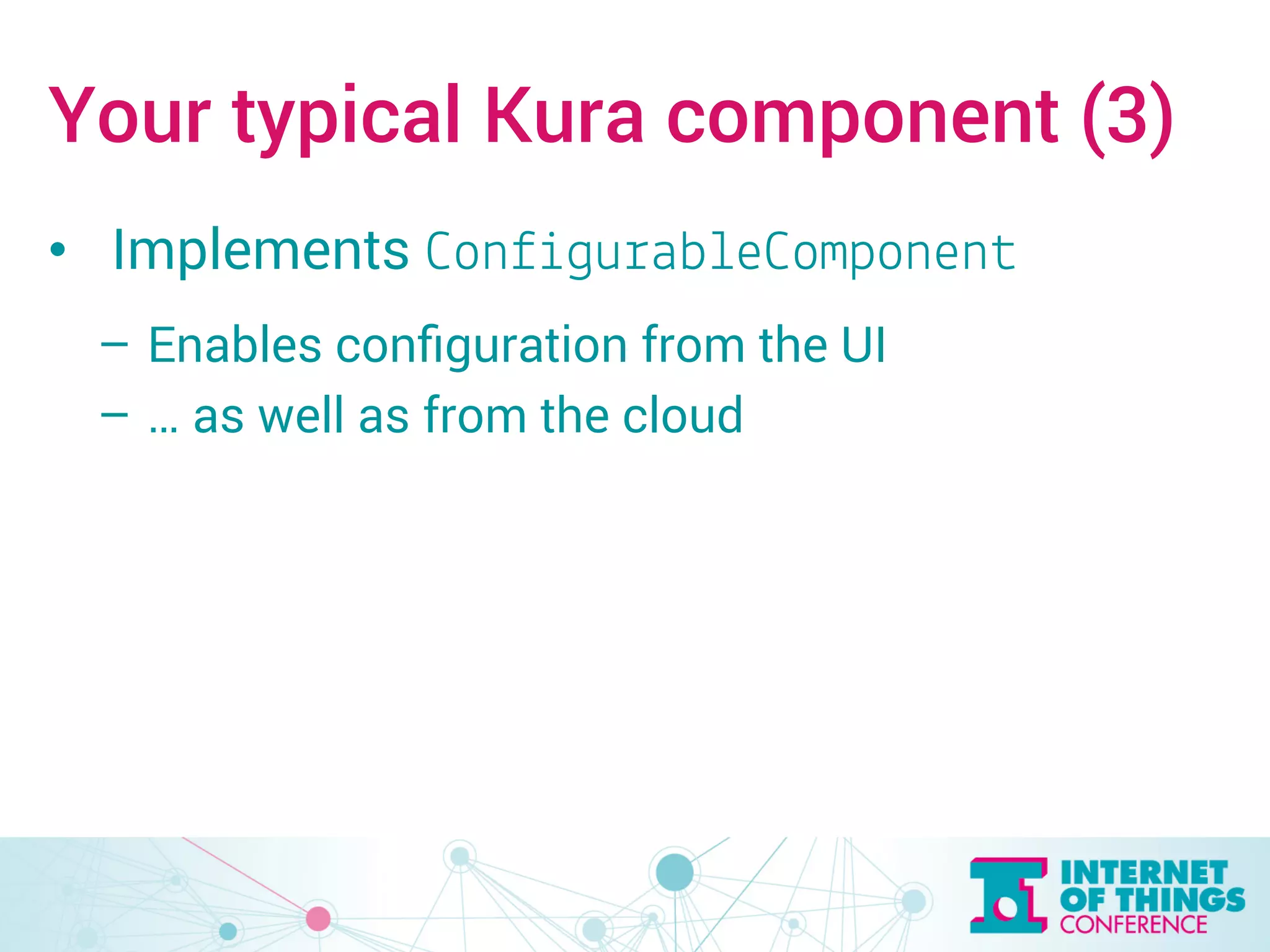 Your typical Kura component (3) 
• Implements ConfigurableComponent 
– Enables configuration from the UI 
– … as well as from the cloud 
 