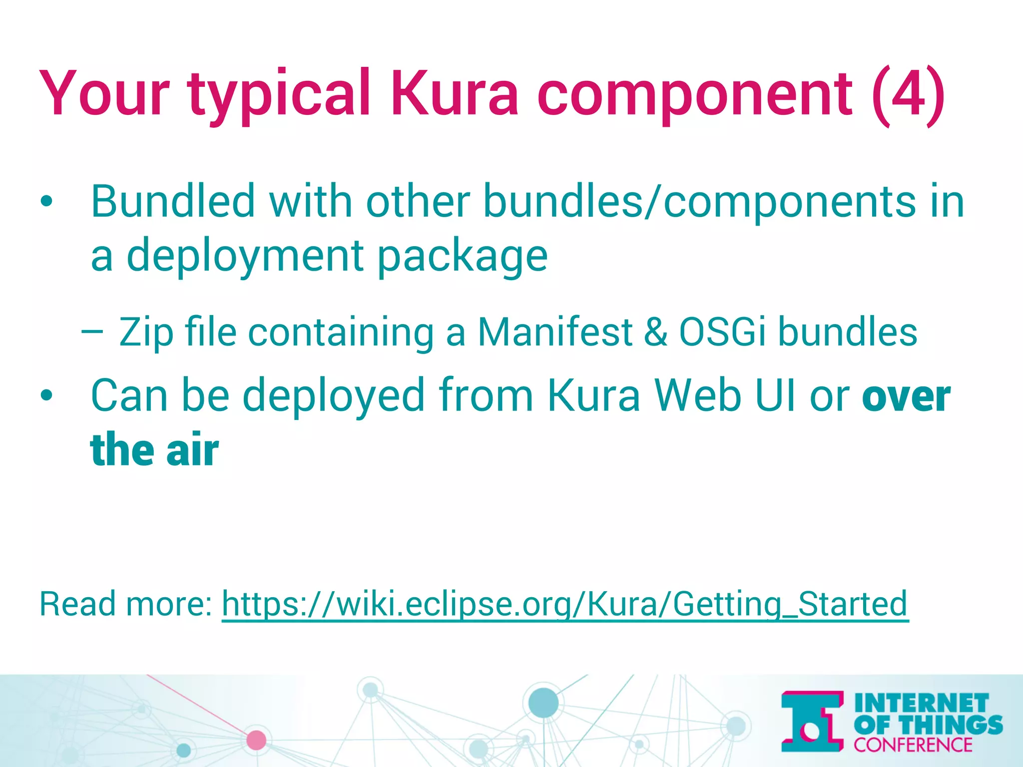 Your typical Kura component (4) 
• Bundled with other bundles/components in 
a deployment package 
– Zip file containing a Manifest & OSGi bundles 
• Can be deployed from Kura Web UI or over 
the air 
Read more: https://wiki.eclipse.org/Kura/Getting_Started 
 