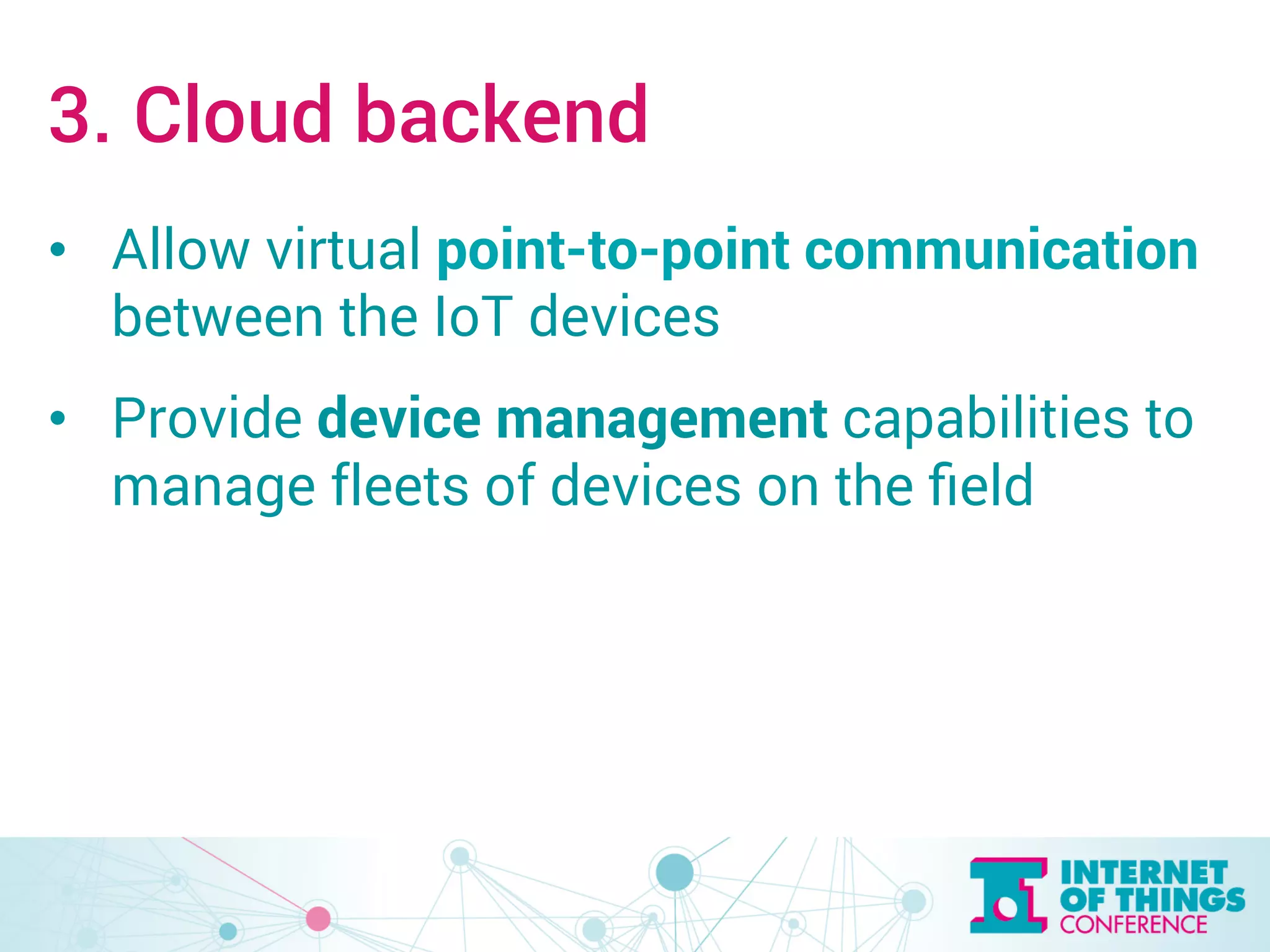 3. Cloud backend 
• Allow virtual point-to-point communication 
between the IoT devices 
• Provide device management capabilities to 
manage fleets of devices on the field 
 