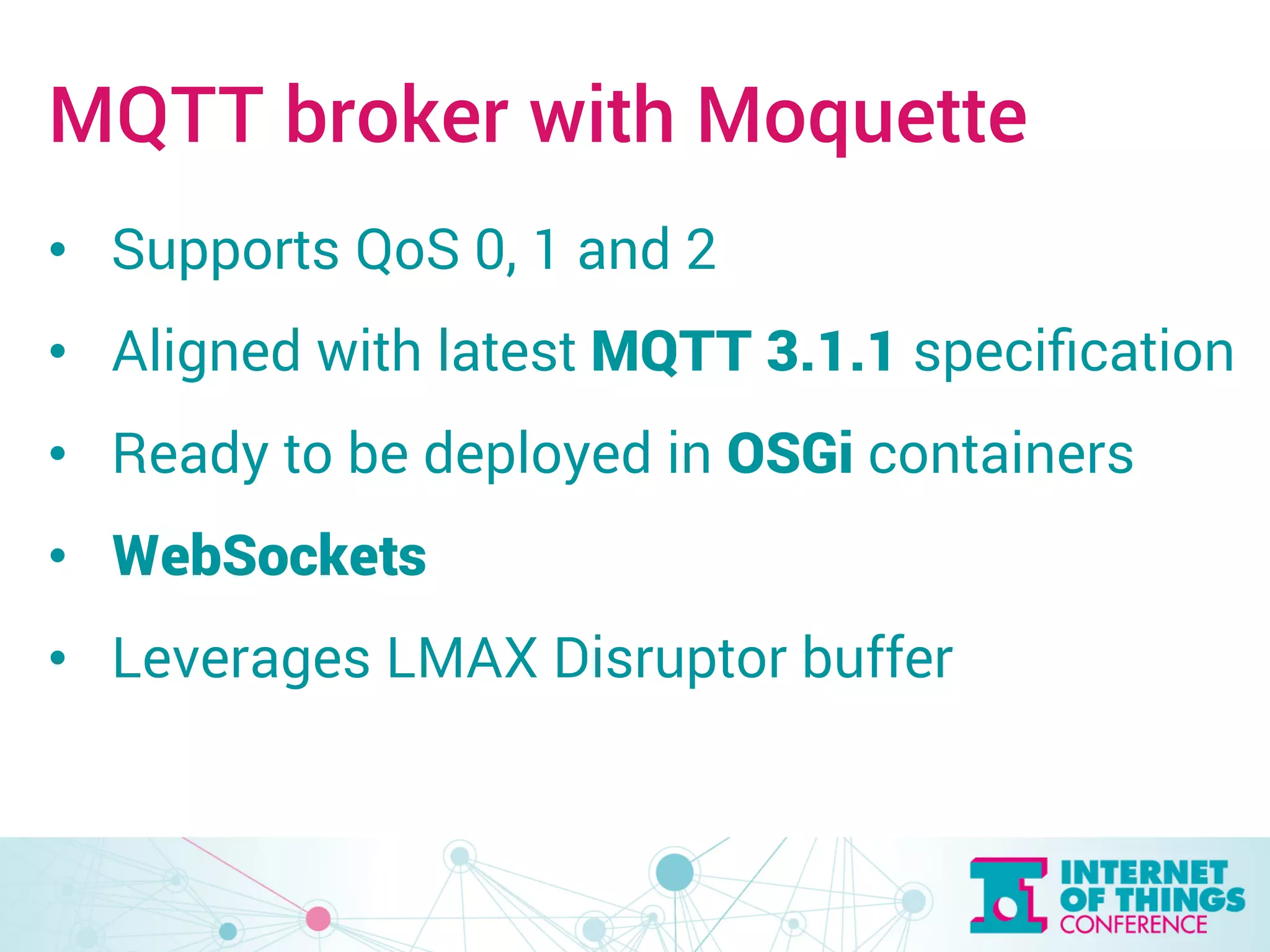 MQTT broker with Moquette 
• Supports QoS 0, 1 and 2 
• Aligned with latest MQTT 3.1.1 specification 
• Ready to be deployed in OSGi containers 
• WebSockets 
• Leverages LMAX Disruptor buffer 
 