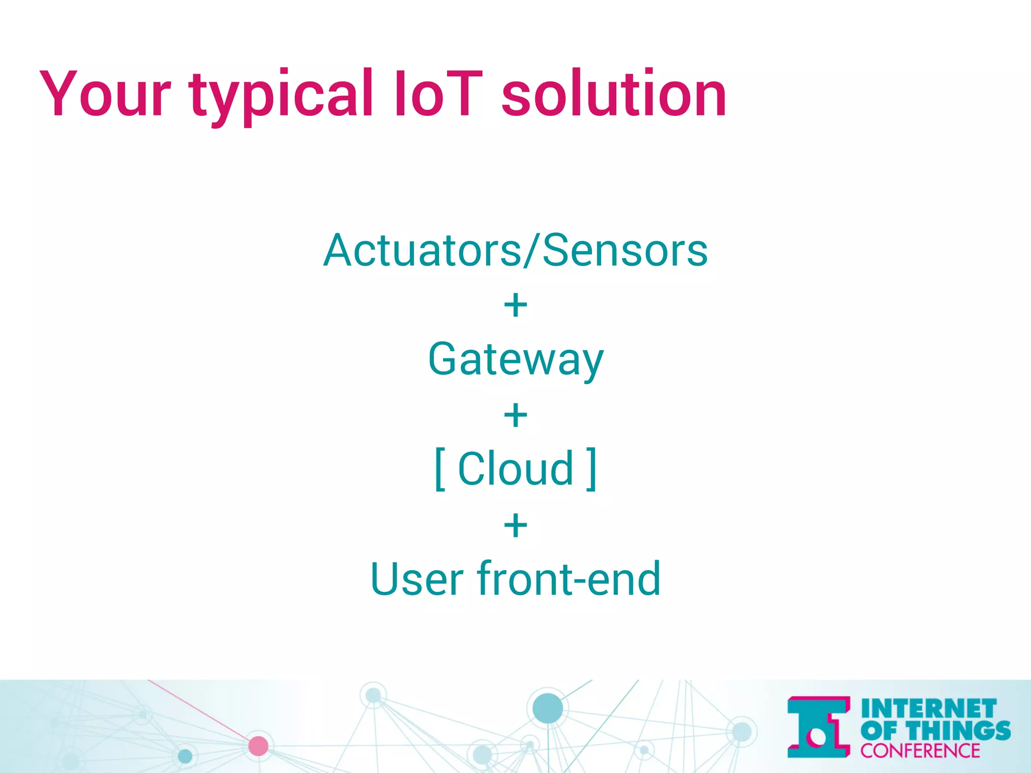 Your typical IoT solution 
Actuators/Sensors 
+ 
Gateway 
+ 
[ Cloud ] 
+ 
User front-end 
 