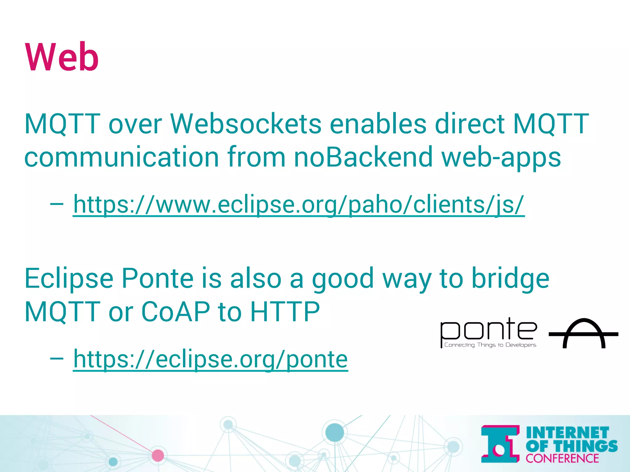 Web 
MQTT over Websockets enables direct MQTT 
communication from noBackend web-apps 
– https://www.eclipse.org/paho/clients/js/ 
Eclipse Ponte is also a good way to bridge 
MQTT or CoAP to HTTP 
– https://eclipse.org/ponte 
 