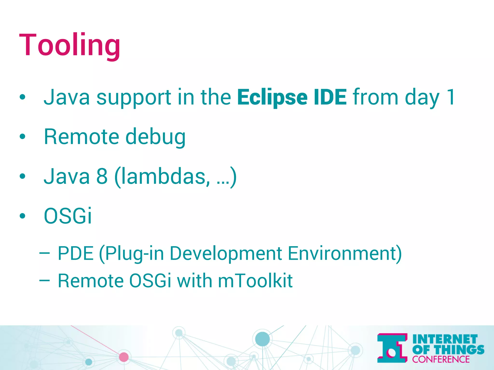 Tooling 
• Java support in the Eclipse IDE from day 1 
• Remote debug 
• Java 8 (lambdas, …) 
• OSGi 
– PDE (Plug-in Development Environment) 
– Remote OSGi with mToolkit 
 