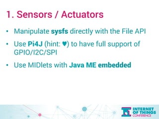 1. Sensors / Actuators 
• Manipulate sysfs directly with the File API 
• Use Pi4J (hint: ♥︎) to have full support of 
GPIO/I2C/SPI 
• Use MIDlets with Java ME embedded 
 