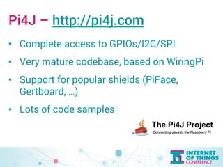 Pi4J – http://pi4j.com 
• Complete access to GPIOs/I2C/SPI 
• Very mature codebase, based on WiringPi 
• Support for popular shields (PiFace, 
Gertboard, …) 
• Lots of code samples 
 