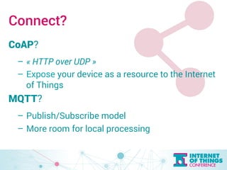 Connect? 
CoAP? 
– « HTTP over UDP » 
– Expose your device as a resource to the Internet 
of Things 
MQTT? 
– Publish/Subscribe model 
– More room for local processing 
 