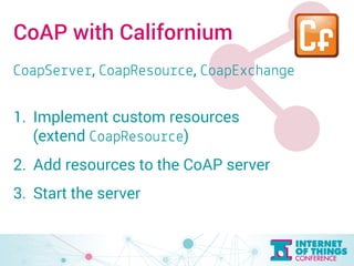 CoAP with Californium 
CoapServer, CoapResource, CoapExchange 
1. Implement custom resources 
(extend CoapResource) 
2. Add resources to the CoAP server 
3. Start the server 
 