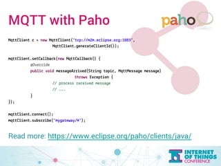 MQTT with Paho 
MqttClient c = new MqttClient("tcp://m2m.eclipse.org:1883", 
MqttClient.generateClientId()); 
mqttClient.setCallback(new MqttCallback() { 
@Override 
public void messageArrived(String topic, MqttMessage message) 
throws Exception { 
// process received message 
// ... 
} 
}); 
mqttClient.connect(); 
mqttClient.subscribe("mygateway/#"); 
Read more: https://www.eclipse.org/paho/clients/java/ 
 
