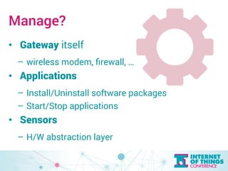 Manage? 
• Gateway itself 
– wireless modem, firewall, … 
• Applications 
– Install/Uninstall software packages 
– Start/Stop applications 
• Sensors 
– H/W abstraction layer 
 