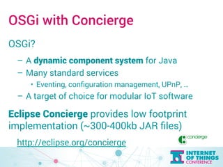 OSGi with Concierge 
OSGi? 
– A dynamic component system for Java 
– Many standard services 
• Eventing, configuration management, UPnP, … 
– A target of choice for modular IoT software 
Eclipse Concierge provides low footprint 
implementation (~300-400kb JAR files) 
http://eclipse.org/concierge 
 
