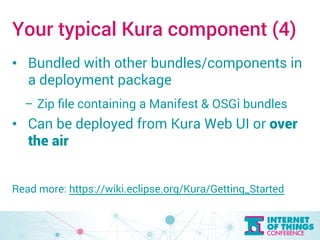 Your typical Kura component (4) 
• Bundled with other bundles/components in 
a deployment package 
– Zip file containing a Manifest & OSGi bundles 
• Can be deployed from Kura Web UI or over 
the air 
Read more: https://wiki.eclipse.org/Kura/Getting_Started 
 