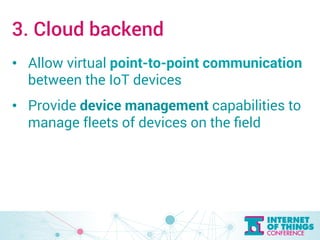 3. Cloud backend 
• Allow virtual point-to-point communication 
between the IoT devices 
• Provide device management capabilities to 
manage fleets of devices on the field 
 