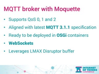 MQTT broker with Moquette 
• Supports QoS 0, 1 and 2 
• Aligned with latest MQTT 3.1.1 specification 
• Ready to be deployed in OSGi containers 
• WebSockets 
• Leverages LMAX Disruptor buffer 
 