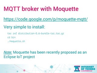 MQTT broker with Moquette 
https://code.google.com/p/moquette-mqtt/ 
Very simple to install: 
tar zxf distribution-0.6-bundle-tar.tar.gz 
cd bin 
./moquette.sh 
Note: Moquette has been recently proposed as an 
Eclipse IoT project 
 