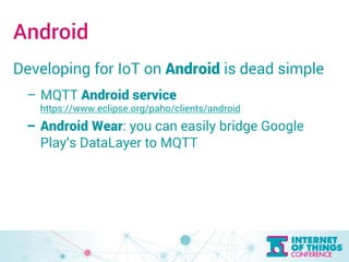 Android 
Developing for IoT on Android is dead simple 
– MQTT Android service 
https://www.eclipse.org/paho/clients/android 
– Android Wear: you can easily bridge Google 
Play’s DataLayer to MQTT 
 