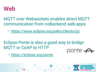 Web 
MQTT over Websockets enables direct MQTT 
communication from noBackend web-apps 
– https://www.eclipse.org/paho/clients/js/ 
Eclipse Ponte is also a good way to bridge 
MQTT or CoAP to HTTP 
– https://eclipse.org/ponte 
 