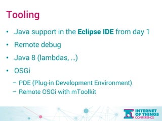 Tooling 
• Java support in the Eclipse IDE from day 1 
• Remote debug 
• Java 8 (lambdas, …) 
• OSGi 
– PDE (Plug-in Development Environment) 
– Remote OSGi with mToolkit 
 