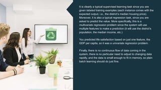 It is clearly a typical supervised learning task since you are
given labeled training examples (each instance comes with the
expected output, i.e., the district’s median housing price).
Moreover, it is also a typical regression task, since you are
asked to predict the value. More specifically, this is a
multivariate regression problem since the system will use
multiple features to make a prediction (it will use the district’s
population, the median income, etc.)
You predicted life satisfaction based on just one feature, the
GDP per capita, so it was a univariate regression problem.
Finally, there is no continuous flow of data coming in the
system, there is no particular need to adjust to changing data
rapidly, and the data is small enough to fit in memory, so plain
batch learning should do just fine.
 