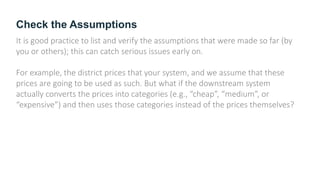 Check the Assumptions
It is good practice to list and verify the assumptions that were made so far (by
you or others); this can catch serious issues early on.
For example, the district prices that your system, and we assume that these
prices are going to be used as such. But what if the downstream system
actually converts the prices into categories (e.g., “cheap”, “medium”, or
“expensive”) and then uses those categories instead of the prices themselves?
 