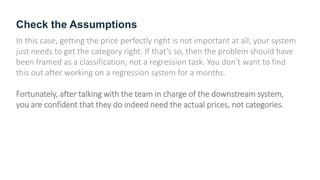 Check the Assumptions
In this case, getting the price perfectly right is not important at all; your system
just needs to get the category right. If that’s so, then the problem should have
been framed as a classification, not a regression task. You don’t want to find
this out after working on a regression system for a months.
Fortunately, after talking with the team in charge of the downstream system,
you are confident that they do indeed need the actual prices, not categories.
 