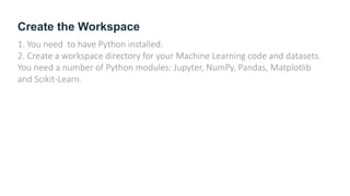 Create the Workspace
1. You need to have Python installed.
2. Create a workspace directory for your Machine Learning code and datasets.
You need a number of Python modules: Jupyter, NumPy, Pandas, Matplotlib
and Scikit-Learn.
 
