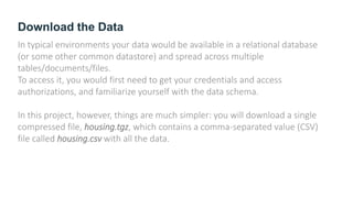 Download the Data
In typical environments your data would be available in a relational database
(or some other common datastore) and spread across multiple
tables/documents/files.
To access it, you would first need to get your credentials and access
authorizations, and familiarize yourself with the data schema.
In this project, however, things are much simpler: you will download a single
compressed file, housing.tgz, which contains a comma-separated value (CSV)
file called housing.csv with all the data.
 