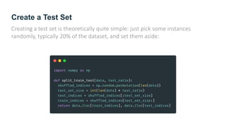 Create a Test Set
Creating a test set is theoretically quite simple: just pick some instances
randomly, typically 20% of the dataset, and set them aside:
 