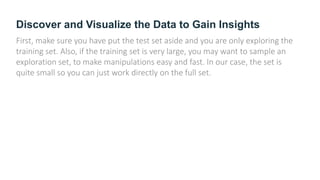 Discover and Visualize the Data to Gain Insights
First, make sure you have put the test set aside and you are only exploring the
training set. Also, if the training set is very large, you may want to sample an
exploration set, to make manipulations easy and fast. In our case, the set is
quite small so you can just work directly on the full set.
 