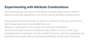 Experimenting with Attribute Combinations
One last thing you may want to do before actually preparing the data for
Machine Learning algorithms is to try out various attribute combinations.
For example, the total number of rooms in a district is not very useful if you
don’t know how many households there are.
What you really want is the number of rooms per household.
Similarly, the total number of bedrooms by itself is not very useful: you
probably want to compare it to the number of rooms. And the population per
household also seems like an interesting attribute combination to look at.
 