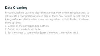 Data Cleaning
Most of Machine Learning algorithms cannot work with missing features, so
let’s create a few functions to take care of them. You noticed earlier that the
total_bedrooms attribute has some missing values, so let’s fix this. You have
three options:
1. Get rid of the corresponding districts.
2. Get rid of the whole attribute.
3. Set the values to some value (zero, the mean, the median, etc.)
 