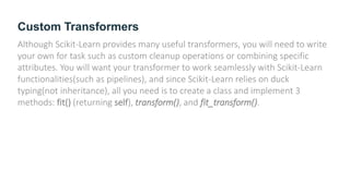Custom Transformers
Although Scikit-Learn provides many useful transformers, you will need to write
your own for task such as custom cleanup operations or combining specific
attributes. You will want your transformer to work seamlessly with Scikit-Learn
functionalities(such as pipelines), and since Scikit-Learn relies on duck
typing(not inheritance), all you need is to create a class and implement 3
methods: fit() (returning self), transform(), and fit_transform().
 