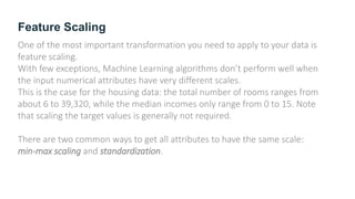Feature Scaling
One of the most important transformation you need to apply to your data is
feature scaling.
With few exceptions, Machine Learning algorithms don’t perform well when
the input numerical attributes have very different scales.
This is the case for the housing data: the total number of rooms ranges from
about 6 to 39,320, while the median incomes only range from 0 to 15. Note
that scaling the target values is generally not required.
There are two common ways to get all attributes to have the same scale:
min-max scaling and standardization.
 