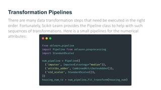 Transformation Pipelines
There are many data transformation steps that need be executed in the right
order. Fortunately, Scikit-Learn provides the Pipeline class to help with such
sequences of transformations. Here is a small pipelines for the numerical
attributes:
 
