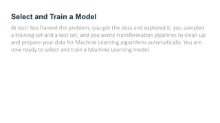 Select and Train a Model
At last! You framed the problem, you got the data and explored it, you sampled
a training set and a test set, and you wrote transformation pipelines to clean up
and prepare your data for Machine Learning algorithms automatically. You are
now ready to select and train a Machine Learning model.
 