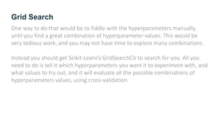 Grid Search
One way to do that would be to fiddle with the hyperparameters manually,
until you find a great combination of hyperparameter values. This would be
very tedious work, and you may not have time to explore many combinations.
Instead you should get Scikit-Learn’s GridSearchCV to search for you. All you
need to do is tell it which hyperparameters you want it to experiment with, and
what values to try out, and it will evaluate all the possible combinations of
hyperparameters values, using cross-validation.
 